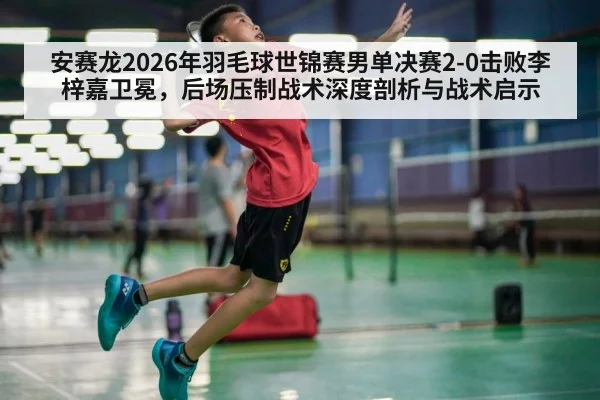 安赛龙2026年羽毛球世锦赛男单决赛2-0击败李梓嘉卫冕，后场压制战术深度剖析与战术启示