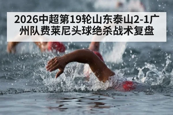 2026中超第19轮山东泰山2-1广州队费莱尼头球绝杀战术复盘
